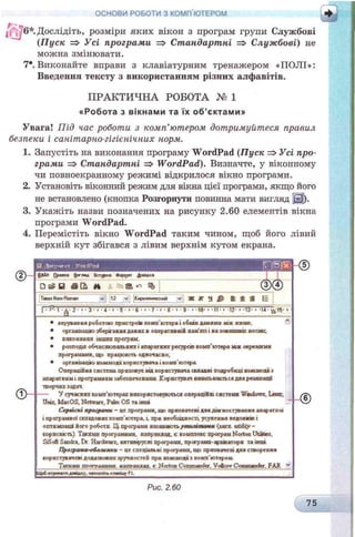 6*. Дослідіть, розміри яких вікон з програм групи Службові
(Пуск => Усі програми => Стандартні => Службові) не
можна змінювати.
7*. Виконайте вправи з клавіатурним тренажером «ПОЛІ»:
Введення тексту з використанням різних алфавітів.
ОСНОВИ РОБОТИ З КОМП'ЮТЕРОМ
ПРАКТИЧНА РОБОТА № 1
«Робота з вікна м и та їх о б ’єктам и»
Увага! Під час роботи з комп’ютером, дотримуйтеся правил
безпеки і санітарно-гігієнічних норм.
1. Запустіть на виконання програму WordPad (Пуск => Усі про­
грами => Стандартні => WordPad). Визначте, у віконному
чи повноекранному режимі відкрилося вікно програми.
2. Установіть віконний режим для вікна цієї програми, якщо його
не встановлено (кнопка Розгорнути повинна мати вигляд j3j).
3. Укажіть назви позначених на рисунку 2.60 елементів вікна
програми WordPad.
4. Перемістіть вікно W ordPad таким чином, щоб його лівий
верхній кут збігався з лівим верхнім кутом екрана.
ШД окум ент • W ordP ad О!B U S )
<МйЛ []|>мкл Бм-лвй Вставка Ссрклт ДосійѴЛ
_____ x1
□ & В S Q t M ( В ю % ® < 3)
Ntvi Rerun v 12 v КіфМЛИЧСШІ V Ж R H & £ $ 3 !=
1 . P. 1 . g - 2 - • - Э - • - 4 • і - 5 - • - 6 • • - 7 • 1 • 8 - ■ 9 • tfl- • • 11 • • 12- і 13- • 14- t-1 8 - ■ •
0 -
* керування роботою пристроїв кокп ютера і обкік данжісх ьсж ними.
* організацію зберігання даних в оперативній пам'яті і на з о в н іш н іх н о с ія х .
* виконання інших програм.
* розподіл обчислювальних і апаратних ресурсів комп'ютера ш х окремими
програмами, що працюють одночасно;
* організацію взаємодії користувача і комп'ютера
Операційна систола приховує від користувача складні подробиш взаємодії з
апаратним і програмним забезпеченням. Користувач вивільняється для реалізації
творчих задач
— У сучасних комп'ютерах використовуються операційні системи Windows, Linux,
Unix, МасOS, Netware, Palm OS та інші
Сервісні програми - це програма, що призначені для діагностування апаратної
і програмної складових комп'ютера, і. ари необхідності, усунення недоліків і
оптимїзаїш його роботи ІД програми назкеаютьутилітами (іигя utiiily-
кориснкп) Такими програмами, наприклад, с: комплекс програм Norton Ufcibes.
SiSoft Sandra. Dr Hardware, антивірусні програми, програми-аряЕвтори та інші
Програми-оболонки - це спеціальні програми, що призначені для створення
користувачеві додаткових зручностей при взаємодії з комп'ютером.
_____ Тваши програмами, наприклад, с. Norton Commander. Voicor Commander. FAR
ЩобоїрияатпламАсу, «атиснтьr.ncauif FI.__________________________________________________________
HD
- ©
Рис. 2.60
75
 