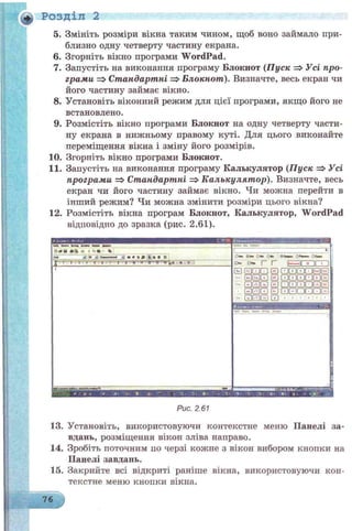 5. Змініть розміри вікна таким чином, щоб воно займало при­
близно одну четверту частину екрана.
6. Згорніть вікно програми W ordPad.
7. Запустіть на виконання програму Блокнот (Пуск Усі про­
грами =>Стандартні => Блокнот). Визначте, весь екран чи
його частину займає вікно.
8. Установіть віконний режим для цієї програми, якщо його не
встановлено.
9. Розмістіть вікно програми Блокнот на одну четверту части­
ну екрана в нижньому правому куті. Для цього виконайте
переміщення вікна і зміну його розмірів.
10. Згорпіть вікно програми Блокнот.
11. Запустіть на виконання програму Калькулятор (Пуск =>Усі
програми =>Стандартні =>Калькулят ор). Визначте, весь
екран чи його частину займає вікно. Чи можна перейти в
інший режим? Чи можна змінити розміри цього вікна?
12. Розмістіть вікна програм Блокнот, Калькулятор, WordPad
відповідно до зразка (рис. 2.61).
+, Розділ 2
ШШЯШИЯЯ
О т У От ОФш О *» <
О * Оч» |“ Г _________
Ѳ GDCDfZl ЕЗ Ш Ѳ И О Ѳ Е І
X
- Е)ЕХЗ ЕЗ СОШ Ш Ш ѲЕ
- GEDGDQ (З CDCDQDOG3E]
E3G3GD Е) E X Z Q D O E )
“ GDGDGj Е ) * • ' * ■ ■
о«и *а п і «а - %
. . . -------
X■^ -~І ТУГЛІ.ТГТГ;
шя1» »і«•* • » • » • И
Рис. 2.61
13. Установіть, використовуючи контекстне меню Панелі за­
вдань, розміщення вікон зліва направо.
14. Зробіть поточним по черзі кожне з вікон вибором кнопки на
Панелі завдань.
15. Закрийте всі відкриті раніше вікна, використовуючи кон­
текстне меню кнопки вікна.
76
 