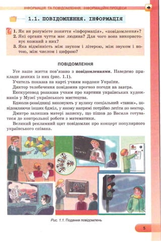 ІНФОРМАЦІЯ ТА ПОВІДОМЛЕННЯ. ІНФОРМАЦІЙНІ ПРОЦЕСИ
1.1. ПОВІДОМЛЕННЯ. ІНФОРМАЦІЯ
1. Як ви розумієте поняття «інформація», «повідомлення»?
2. Які органи чуття має людина? Для чого вона використо­
вує кожний з них?
3. Яка відмінність між звуком і літерою, між звуком і но­
тою, між числом і цифрою?
ПОВІДОМЛЕННЯ
Усе наше життя пов’язано з повідомленнями. Наведемо при­
клади деяких із них (рис. 1.1).
Учитель показав на карті учням кордони України.
Диктор телебачення повідомив прогноз погоди на завтра.
Екскурсовод розказав учням про картини українських худож­
ників у Музеї українського мистецтва.
Бджоли-розвідниці виконують у вулику спеціальний «танок», по­
відомляючи інших бджіл, у якому напрямі потрібно летіти по нектар.
Дмитро залишив матері записку, що пішов до Василя готува­
тися до контрольної роботи з математики.
Великий рекламний щит повідомляє про концерт популярного
українського співака.
Рис. 1.1. Подання повідомлень
5
 