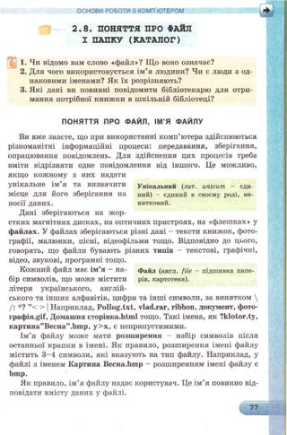2.8. ПОНЯТТЯ ПРО ФАЙЛ
І ПАПКУ (КАТАЛОГ)
1. Чи відомо вам слово «файл»? Що воно означає?
2. Для чого використовується ім’я людини? Чи є люди з од­
наковими іменами? Як їх розрізняють?
3. Які дані ви повинні повідомити бібліотекарю для отри­
мання потрібної книжки в шкільній бібліотеці?
ОСНОВИ РОБОТИ З КОМП ЮТЕРОМ
і
ПОНЯТТЯ ПРО ФАЙЛ, ІМ ’Я ФАЙЛУ
Ви вже знаєте, що при використанні комп’ютера здійснюються
різноманітні інформаційні процеси: передавання, зберігання,
опрацювання повідомлень. Для здійснення цих процесів треба
вміти відрізняти одне повідомлення від іншого. Це можливо,
якщо кожному з них надати
унікальне ім я та визначити Унікальний (лат. ипісит - єди-
місце для його зберігання на ний) - єдиний в своєму роді, ви-
носії даних. нятковий.
Дані зберігаються на жор­
стких магнітних дисках, на оптичних пристроях, на «флешках» у
файлах. У файлах зберігаються різні дані - тексти книжок, фото­
графії, малюнки, пісні, відеофільми тощо. Відповідно до цього,
говорять, що файли бувають різних типів - текстові, графічні,
відео, звукові, програмні тощо.
Кожний файл має ім’я —на- Файл (англ. file - підшивка папе-
бір символів, що може містити рів, картотека),
літери українського, англій­
ського та інших алфавітів, цифри та інші символи, за винятком 
/: *? ”< > ІНаприклад, Pollog.txt, vlad.rar, ribbon, документ, фото-
графія.§гії, Домашня сторінка.МшІ тощо. Такі імена, як ?klotor.ty,
картина”Весна”.Ьшр, у>х, є неприпустимими.
Ім’я файлу може мати розширення - набір символів після
останньої крапки в імені. Як правило, розширення імені файлу
містить 3-4 символи, які вказують на тип файлу. Наприклад, у
файлі з іменем Картина Весна.Ьшр - розширенням імені файлу є
bmp.
Як правило, ім’я файлу надає користувач. Це ім’я повинно від­
повідати вмісту даних у файлі.
77
 