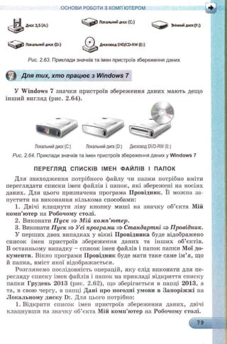 ОСНОВИ РОБОТИ З КОМП'ЮТЕРОМ
. - Е Х Диск 3,5 (А:)
Локальнийдиск(Di)
Рис. 2.63. Приклади значків та імен пристроїв збереження даних
в Для тих, хто працює з Windows 7
У Windows 7 значки пристроїв
інший вигляд (рис. 2.64).
Локальний диск (С:)
Д * Х Дисковод DVD/CD-RW (Е:)
Змінний диск(F:)
Локальний диск (С:) Локальний диск (D:) Дисковод DVD-RW (Е:)
Рис. 2.64. Приклади значків та імен пристроїв збереження даних у Windows 7
ПЕРЕГЛЯД СПИСКІВ ІМЕН Ф АЙЛІВ І ПАПОК
Для знаходження потрібного файлу чи папки потрібно вміти
переглядати списки імен файлів і папок, які збережені на носіях
даних. Для цього призначена програма Провідник. Її можна за­
пустити на виконання кількома способами:
1. Двічі клацнути ліву кнопку миші на значку об’єкта Мій
комп’ютер на Робочому столі.
2. Виконати Пуск => М ій комп’ютер.
3. Виконати Пуск => Усі програти => Стандартні =>Провідник.
У перших двох випадках у вікні Провідника буде відображено
список імен пристроїв збереження даних та інших об’єктів.
В останньому випадку - список імен файлів і папок папки Мої до­
кументи. Вікно програми Провідник буде мати таке саме ім’я, що
й папка, вміст якої відображається.
Розглянемо послідовність операцій, яку слід виконати для пе­
регляду списку імен файлів і папок на прикладі відкриття списку
папки Грудень 2013 (рис. 2.62), що зберігається в папці 2013, а
та, в свою чергу, в папці Дані про погодні умови в Запоріжжі на
Локальному диску D:. Для цього потрібно:
1. Відкрити список імен пристроїв збереження даних, двічі
клацнувши на значку об’єкта Мій комп’ютер на Робочому столі.
збереження даних мають дещо
 