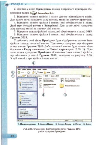 Розділ 2
2. Знайти у вікні Провідника значок потрібного пристрою збе­
реження даних Локальнийдиск(0:)•
3. Відкрити список файлів і папок даного відповідного носія.
Для цього двічі клацнути ліву кнопку миші на значку пристрою.
4. Відкрити список файлів і папок, які зберігаються в папці
Дані про погодні умови в Запоріжжі. Для цього двічі клацнути
ліву кнопку миші на значку цієї папки.
5. Відкрити список файлів і папок, які зберігаються в папці 2013.
6. Відкрити список файлів і папок, які зберігаються в папці
Грудень 2013.
У робочому полі вікна Провідник буде відображено список імен
файлів і папок поточної папки. При цьому говорять, що відкрито
вікно папки Грудень 2013. Ім’я поточної папки буде також відо­
бражено в Рядку заголовка і в Панелі адреси (рис. 2.65, 1). При­
клад вікна програми Провідник зі списком імен папок і файлів,
що містяться у папці Грудень 2013, наведено на рисунку 2.65.
У цій папці є три файли і одна папка.
®Іруиспії701J
файя О м м frn a u Сщртк Д а м м
і У
з
О і * РПошук Пагжм |;;Я-
* д м пропета** умом... ►гоіз » грудм гоіз
ДМГфвІйпутшпю«ття»
протягом псякя.bet
Т*гстс*»»ї догунвит
А «и п ро о п м ь ПрОГТЖО*
мстя.м
ТвГСТОЯИЙ ДО»
ѴІ g Перехід
Дак гро Х ну нагрмсу ehpy
ПРОТЯГОМЯ С Я М .М
ІЖОіунвИТ
Ібпагайїяявмтшоц!
Обайг j Мойюомпюіщі
1. Панель адреси 2. Кнопка Назад 3. Кнопка Вгору 4. Папка 5. Файл
Рис. 2.65. Список імен файлів і папок папки Грудень 2013
у вікні програми Провідник
80
 