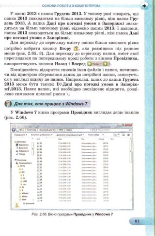 У папці 2013 є папка Грудень 2013. У такому разі говорять, що
папка 2013 знаходиться на більш високому рівні, ніж папка Гру­
день 2013. А папка Дані про погодиі умови в Запоріжжі знахо­
диться на більш високому рівні відносно папки 2013. І навпаки,
папка 2013 знаходиться на більш низькому рівні, ніж папка Дані
про погодні умови в Запоріжжі.
Для переходу до перегляду вмісту папки більш високого рівня
потрібно вибрати кнопку Вгору ^ , яка розміщена під рядком
меню (рис. 2.65, 3). Для переходу до перегляду папки, вміст якої
переглядався на попередньому кроці роботи з вікном Провідника,
використовують кнопки Назад і Вперед ^ - . j -.
Послідовність відкриття списків імен файлів і папок, починаю­
чи від пристрою збереження даних до потрібної папки, записуєть­
ся у вигляді шляху до папки. Наприклад, шлях до папки Грудень
2013 може бути таким: Б:Дані про погодні умови в Запоріж-
жі2013. Назви папок, які необхідно послідовно відкрити, розді­
лено символом похилої риски .
Для тих, хто працює з Windows 7
У Windows 7 вікно програми Провідник виглядає дещо інакше
(рис. 2.66).
ОСНОВИ РОБОТИ з комп'ютером
±1 - М. - _____
» Комп'ютер ► Поо я штЛдмсс (С:) » FOTO » bUokur * J -
Вк/иочмти до 6*6лют«си * Домелити спільнийдоступ для »
в Змммпасм
■УQprf***™ і
Ні. Зобрдесипи
:•»Компоте?
4» Лосдлмямідиса
Ѣ ЮТ0
к1
і 003
X1
J*u
і 2006
J . пм
і «
5
їм* Д го Тил Рол.мр
і . 01 1704 2006 1425 ісЬрлжвтм у фо_ 190 КВ
- 02 17042006 U 27 і фо~ 169 в
03 1704 J506 1104 3o6f «А*н*в у фе... 251 КВ
04 1704.200614:25 З о ^ і м т і у ф с - 160 кв
і . 07 170420061106 Зо6р**Єм*« у фо_ 21В КВ
і - ов 17^4 20061428 Зо6р««ДинЯ у ф©„ 233 КВ
to 09 1704.20061106 ЗДр«ЖГнмЯ у фе... 309 КВ
to ю 17.0420061106 Зебрі* сича у ф е.. 175 КВ
to 11 1704 20061106 Зображмия у фс IBS кв
to 12 1704 200611:57 к '-р і *Аим* J фе... 221 КВ
» 14 1704200611 56 Зе6р«*<ямі у Фе. 21В КВ
to 16 17.04200611:59 Зо6р«»*ниа у фо_ 262 КВ
to u 1704200611:59 у фо- 251 КВ
to 19 17.042006 1347 ІсЬр»•***»* у фО~ 137 КВ
to .» 17042Ю6 14:25 >Сбр4ж*ни* у фо.. п о а
to 22 1704J9)614J0 Зо6рЬ*.«ниа у фе.. 166 кв
^ 23 1704 J00614:17 ЗоДОаоим у фо... 230 КВ
24 17.04200614JO 3е ір л ч т * ) фе.- 191кв
* 26 1704^006 13:50 Зегрдониа у фо... 274 КВ
Г * 17fU XYM1J1A 1*1 гс
Рис. 2.66. Вікно програми Провідник у Windows 7
 