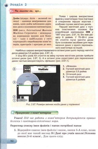 Розділ 2
Чи знаєте ви, що...
Дюйм (нідерл. duim - великий па­
лець) - одиниця вимірювання дов­
жини, один дюйм наближено дорів­
нюєдвом з половиною сантиметрам.
IBM (англ. International Business
Machines Corporation - міжпарод-
на корпорація машин для бізне­
су) - одна з найбільших у світі
корпорацій з виробпицтва комп’ю­
терів, пристроїв і програм до них.
Поява і широке використання
файлів у комп'ютерах тісно пов'язані
зі створенням перших жорстких і
особливо гнучких магнітних дисків.
Перший магнітний диск з гнуч­
кою пластиковою основою був
розроблений корпорацією IBM у
1967 році (рис. 2.67, 4). Він мав діа­
метр 8 дюймів. У 70-90-ті роки
XX століття гнучкі магнітні диски
були основними засобами для пере­
несення даних з одного персональ­
ного комп ютера на іншии.
Найбільш широко використовувалися в останні роки цього періоду магнітні
диски діаметра 3,5 дюйма (рис. 2.67, 2).
У кінці 90-х років XX століття на зміну гнучким магнітним дискам прийшли
оптичні диски (рис. 2.67, 3). А в останні роки користувачі для перенесення
даних частіше використовують «флешки» (рис. 2.67,1).
I а
—• — .717- " - —1
VisiC alc
J.ѵдаііог* -:•*'—-
1. «Флешка»
2. Гнучкий магнітний диск
діаметра 3,5 дюйма
3. Оптичний диск
4. Гнучкий магнітний диск
діаметра 8 дюймів
Рис. 2.67. Розміри змінних носіїв даних у порівнянні
"і Працюємо з комп’ютером
Увага! Під час роботи з комп’ютером дотримуйтеся правил
безпеки і санітарно-гігієнічних норм.
П ерегляд сп и ску ім ен ф ай лів і папок п о тр іб н о ї папки
1. Відкрийте список імен файлів і папок, папки 5-А клас, шлях
до якої має такий вигляд Б:Дані про учнів школиОсновна
школа5-ті класи. Для цього слід:
82
 
