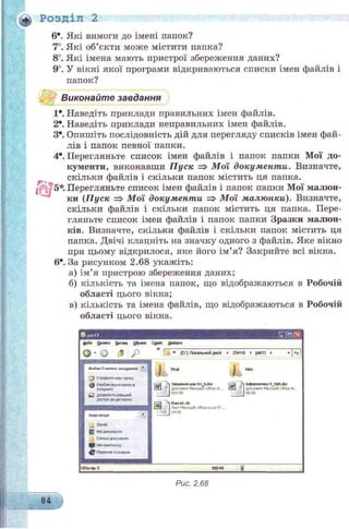 Розділ 2
6*. Які вимоги до імені папок?
7°. Які об’єкти може містити папка?
8°. Які імена мають пристрої збереження даних?
9°. У вікні якої програми відкриваються списки імен файлів і
папок?
Виконайте завдання
1*. Наведіть приклади правильних імен файлів.
2  Наведіть приклади неправильних імен файлів.
З*. Опишіть послідовність дій для перегляду списків імен фай­
лів і папок певної папки.
4*. Перегляньте список імен файлів і папок папки Мої до­
кументи, виконавши П уск => М ої документи. Визначте,
скільки файлів і скільки папок містить ця папка.Г '
5*. Перегляньте список імен файлів і папок папки Мої малюн­
ки (Пуск => Мої документи => Мої малюнки). Визначте,
скільки файлів і скільки папок містить ця папка. Пере­
гляньте список імен файлів і папок папки Зразки малюн­
ків. Визначте, скільки файлів і скільки папок містить ця
папка. Двічі клацніть на значку одного з файлів. Яке вікно
при цьому відкрилося, яке його ім’я? Закрийте всі вікна.
6е. За рисунком 2.68 укажіть:
а) ім’я пристрою збереження даних;
б) кількість та імена папок, що відображаються в Робочій
області цього вікна;
в) кількість та імена файлів, що відображаються в Робочій
області цього вікна.
£айя Омакл &гям ££рамв Сджж Дмідеа
0-0 0 Р
Рис. 2.68
84
 