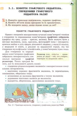 ГРАФІЧНИЙ РЕДАКТОР PAINT
3.1. ПОНЯТТЯ ГРАФІЧНОГО РЕДАКТОРА.
СЕРЕДОВИЩЕ ГРАФІЧНОГО
РЕДАКТОРА PAINT
1. Наведіть приклади повідомлень, подапих графічно.
2. Назвіть об’єкти вікна програми та їх призначення.
3. Як відкрити папку, якщо відомо шлях до неї?
ПОНЯТТЯ ГРАФІЧНОГО РЕДАКТОРА
Одним з напрямів використання сучасної комп’ютерної техніки
є створення та опрацювання комп’ютерних графічних зображень
{графіка від грец. урафсо - креслю, малюю). Вони можуть бути у
вигляді малюнків, схем, креслень, фотографій тощо і використо­
вуються майже в усіх сферах діяльності людини: у науці й техніці,
у медицині й освіті, в рекламі та видавничій справі, під час
створення мультфільмів і кінофільмів, у комп’ютерних іграх тощо.
Для створення та опрацю­
вання комп’ютерних графічних Редактор (лат. redactus приве-
зображень використовують спе- деппя до ладу) - той, хто створює.,
ціальні програми - графічні перевіряє та виправляє зміст,
редактори. Таких програм ба­
гато, але їх можливості досить схожі:
• створення різнокольорових малюнків з використанням спеці­
альних інструментів;
• виділення окремих фрагментів малюнка, їх переміщення,
копіювання, обертання тощо;
• вставлення до малюнка фрагментів з інших малюнків;
• додавання текстових написів до малюнків;
• відкриття, збереження, друкування малюнків тощо.
Рис. 3.1. Приклади малюнків, створених у графічному редакторі Paint
87
Ч-__;---- і__
 
