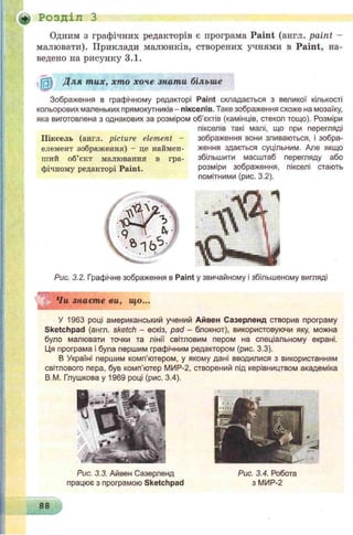 * Розділ З
Одним з графічних редакторів є програма P a in t (англ. p a in t -
малювати). Приклади малюнків, створених учнями в P a in t, на­
ведено на рисунку 3.1.
№ Д ля тих, хто хоче знати більше
Зображення в графічному редакторі Paint складається з великої кількості
кольорових маленьких прямокутників - пікселів. Таке зображення схоже на мозаїку,
яка виготовлена з однакових за розміром об’єктів (камінців, стекол тощо). Розміри
пікселів такі малі, що при перегляді
Піксель (англ. picture element -
елемент зображення) - це наймен­
ший об’єкт малювання в гра­
фічному редакторі Paint.
зображення вони зливаються, і зобра­
ження здається суцільним. Але якщо
збільшити масштаб перегляду або
розміри зображення, пікселі стають
помітними (рис. 3.2).
Рис. 3.2. Графічне зображення в Paint у звичайному і збільшеному вигляді
Чи знаєте ви, що...
У 1963 році американський учений Айвен Сазерленд створив програму
Sketchpad (англ. sketch - ескіз, pad - блокнот), використовуючи яку, можна
було малювати точки та лінії світловим пером на спеціальному екрані.
Ця програма і була першим графічним редактором (рис. 3.3).
В Україні першим комп'ютером, у якому дані вводилися з використанням
світлового пера, був комп’ютер МИР-2, створений під керівництвом академіка
В.М. Глушкова у 1969 році (рис. 3.4).
Рис. 3.3. Айвен Сазерленд
працює з програмою Sketchpad
Рис. 3.4. Робота
з МИР-2
88
 