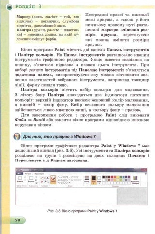 + Розділ З
Маркер (англ. marker - той, хто
відмічає) - покажчик, службова
відмітка, допоміжний знак.
Палітра (франц. palette - пластин­
ка) - невелика дошка, на якій ху­
дожник змішує фарби.
Посередині правої та нижньої
межі аркуша, а також у його
нижньому правому куті розта­
шовані маркери змінення роз­
мірів аркуша, перетягуючи
які можна змінити розміри
аркуша.
Вікно програми Paint містить дві панелі: Панель інструментів
і Палітру кольорів. На Панелі інструментів розташовано кнопки
інструментів графічного редактора. Якщо навести вказівник на
кпопку, з’явиться підказка з назвою цього інструмента. При
виборі деяких інструментів під Панеллю інструментів з’являється
додаткова панель, використовуючи яку можна встановити зна­
чення властивостей вибраного інструмента, наприклад товщину
лінії, форму пензля тощо.
Палітра кольорів містить набір кольорів для малювання.
З лівого боку Палітри знаходяться два індикатори поточних
кольорів: верхній індикатор показує основний колір малювання,
а нижній - колір фону. Вибір основного кольору малювання
здійснюється лівою кнопкою миші, а кольору фону - правою.
Для завершення роботи з програмою Paint слід виконати
Файл => Вихід або закрити вікно програми відповідною кнопкою
керування вікном.
Для тих, хто працює з Windows 7
Вікно програми графічного редактора Paint у Windows 7 має
дещо інший вигляд (рис. 3.6). Усі інструменти та Палітра кольорів
розділено на групи і розміщено на двох вкладках Початок і
Перегляпути під Рядком заголовка.
tr«t»
s d
Чл/O D
( 1Д AN * f. ?» СЧІТ.1 s s ■
о о о о *
Pciuip l«*0
t
і«л>9
2
90
Рис. 3.6. Вікно програми Paint у Windows 7
 