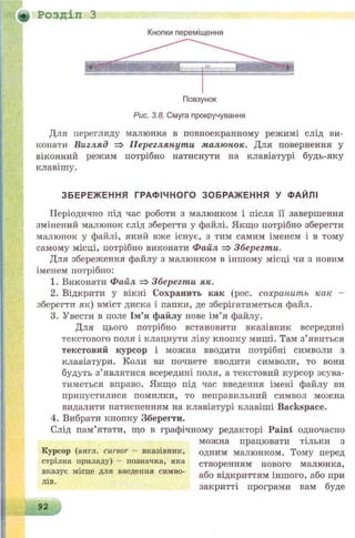 + Розділ З
Кнопки переміщення
Рис. 3.8. Смуга прокручування
Для перегляду малюнка в повноекранному режимі слід ви­
конати Вигляд => Переглянути малюнок. Для повернення у
віконний режим потрібно натиснути на клавіатурі будь-яку
клавішу.
ЗБЕРЕЖ ЕННЯ ГРАФІЧНОГО ЗОБРАЖЕННЯ У ФАЙЛІ
Періодично під час роботи з малюнком і після її завершення
змінений малюнок слід зберегти у файлі. Якщо потрібно зберегти
малюнок у файлі, який вже існує, з тим самим іменем і в тому
самому місці, потрібно виконати Файл =>Зберегти.
Для збереження файлу з малюнком в іншому місці чи з новим
іменем потрібно:
1. Виконати Файл => Зберегти як.
2. Відкрити у вікні Сохранить как (рос. сохранить как -
зберегти як) вміст диска і папки, де зберігатиметься файл.
3. Увести в поле Ім’я файлу нове ім’я файлу.
Для цього потрібно встановити вказівник всередині
текстового поля і клацнути ліву кнопку миші. Там з’явиться
текстовий курсор і можна вводити потрібні символи з
клавіатури. Коли ви почнете вводити символи, то вони
будуть з’являтися всередині поля, а текстовий курсор зсува-
тиметься вправо. Якщо під час введення імені файлу ви
припустилися помилки, то неправильний символ можна
видалити патиспенням на клавіатурі клавіші Backspace.
4. Вибрати кнопку «Зберегти.
Слід пам’ятати, що в графічному редакторі P a in t одночасно
можна працювати тільки з
одним малюнком. Тому перед
створенням нового малюнка,
або відкриттям іншого, або при
закритті програми вам буде
Курсор (англ. cursor - вказівник,
стрілка приладу) - позначка, яка
вказус місце для введення симво­
лів.
92
 