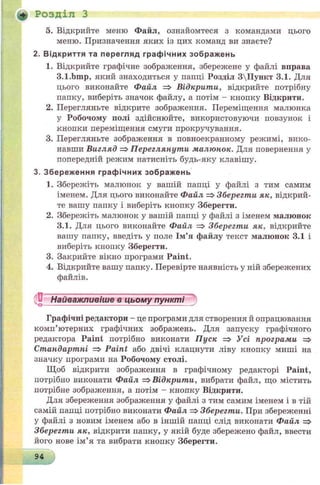 5. Відкрийте меню Файл, ознайомтеся з командами цього
меню. Призначення яких із цих команд ви знаєте?
2. В ід кр и ття та перегляд граф ічни х зображ ень
1. Відкрийте графічне зображення, збережене у файлі вправа
3.1.Ьшр, який знаходиться у папці Розділ 3Пункт 3.1. Для
цього виконайте Файл => Відкрити, відкрийте потрібну
папку, виберіть значок файлу, а потім - кнопку Відкрити.
2. Перегляньте відкрите зображення. Переміщення малюнка
у Робочому полі здійснюйте, використовуючи повзунок і
кнопки переміщення смуги прокручування.
3. Перегляньте зображення в повноекранному режимі, вико­
навши Вигляд => Переглянути малюнок. Для повернення у
попередній режим натисніть будь-яку клавішу.
3. Збереж ення граф ічни х зображ ень
1. Збережіть малюнок у вашій папці у файлі з тим самим
іменем. Для цього виконайте Файл => Зберегти як, відкрий­
те вашу папку і виберіть кнопку Зберегти.
2. Збережіть малюнок у вашій папці у файлі з іменем малюнок
3.1. Для цього виконайте Файл => Зберегти як, відкрийт
вашу папку, введіть у поле Ім’я файлу текст малюнок 3.1 і
виберіть кнопку Зберегти.
3. Закрийте вікно програми Paint.
4. Відкрийте вашу папку. Перевірте наявність у ній збережених
файлів.
.'С Найважливіше в цьому пункті
Графічні редактори - це програми для створення й опрацювання
комп’ютерних графічних зображень. Для запуску графічного
редактора Paint потрібно виконати Пуск => Усі програми =>
Стандартні => Paint або двічі клацнути ліву кнопку миші на
значку програми на Робочому столі.
Щоб відкрити зображення в графічному редакторі Paint,
потрібно виконати Файл =>Відкрити, вибрати файл, що містить
потрібне зображення, а потім - кнопку Відкрити.
Для збереження зображення у файлі з тим самим іменем і в тій
самій папці потрібно виконати Файл => Зберегти. При збереженні
у файлі з новим іменем або в іншій папці слід виконати Файл =>
Зберегти як, відкрити папку, у якій буде збережено файл, ввести
його нове ім’я та вибрати кнопку Зберегти.
«► Розділ З
94
 