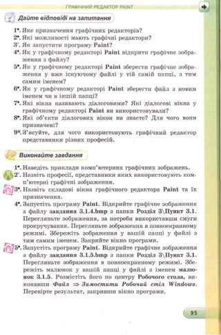 ГРАФІЧНИЙ РЕДАКТОР PAINT
s Дайте відповіді на запитання
1*. Яке призначення графічних редакторів?
2*. Які можливості мають графічні редактори?
3°. Як запустити програму Paint?
4е. Як у графічному редакторі Paint відкрити графічне зобра­
ження з файлу?
5е. Як у графічному редакторі Paint зберегти графічне зобра­
ження у вже існуючому файлі у тій самій папці, з тим
самим іменем?
6е. Як у графічному редакторі Paint зберегти файл з новим
іменем чи в іншій папці?
7*. Які вікна називають діалоговими? Які діалогові вікна у
графічному редакторі Paint ви використовували?
8*. Які об’єкти діалогових вікон ви знаєте? Для чого вони
призначені?
9*. З ’ясуйте, для чого використовують графічний редактор
представники різних професій.
Виконайте завдання
1*. Наведіть приклади комп’ютерних графічних зображень.
; .2°. Назвіть професії, представники яких використовують ком­
п’ютерні графічні зображення.
З*. Назвіть складові вікна графічного редактора Paint та їх
призначення.
4е. Запустіть програму Paint. Відкрийте графічне зображення
з файлу завдання 3.1.4.bmp з папки Розділ 3Пункт 3.1.
Перегляньте зображення, за потреби використавши смуги
прокручування. Перегляньте зображення в повноекранному
режимі. Збережіть зображення у вашій папці у файлі з
тим самим іменем. Закрийте вікно програми.
5*. Запустіть програму Paint. Відкрийте графічне зображення
з файлу завдання 3.1.5.bmp з папки Розділ 3Пункт 3.1.
Перегляньте зображення в повноекранному режимі. Збе­
режіть малюнок у вашій папці у файлі з іменем малю­
нок 3.1.5. Розмістіть його по центру Робочого стола, ви­
конавши Файл => Замостити Робочий стіл Windows.
Перевірте результат, закривши вікно програми.
95
 