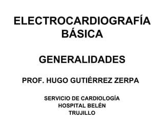 ELECTROCARDIOGRAFÍA
BÁSICA
GENERALIDADES
PROF. HUGO GUTIÉRREZ ZERPA
SERVICIO DE CARDIOLOGÍA
HOSPITAL BELÉN
TRUJILLO