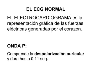 EL ECG NORMAL
EL ELECTROCARDIOGRAMA es la
representación gráfica de las fuerzas
eléctricas generadas por el corazón.
ONDA P:
Comprende la despolarización auricular
y dura hasta 0.11 seg.
