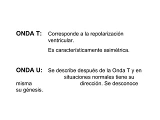 ONDA T: Corresponde a la repolarización
ventricular.
Es característicamente asimétrica.
ONDA U: Se describe después de la Onda T y en
situaciones normales tiene su
misma dirección. Se desconoce
su génesis.