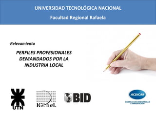 UNIVERSIDAD TECNOLÓGICA NACIONAL
                Facultad Regional Rafaela



Relevamiento

  PERFILES PROFESIONALES
   DEMANDADOS POR LA
     INDUSTRIA LOCAL
 