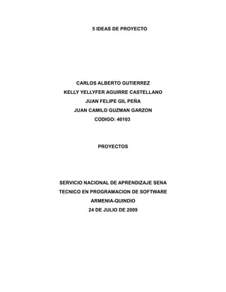 5 IDEAS DE PROYECTO
CARLOS ALBERTO GUTIERREZ
KELLY YELLYFER AGUIRRE CASTELLANO
JUAN FELIPE GIL PEÑA
JUAN CAMILO GUZMAN GARZON
CODIGO: 40103
PROYECTOS
SERVICIO NACIONAL DE APRENDIZAJE SENA
TECNICO EN PROGRAMACION DE SOFTWARE
ARMENIA-QUINDIO
24 DE JULIO DE 2009
 