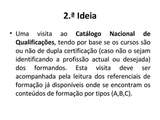 2.ª Ideia Uma visita ao  Catálogo Nacional de Qualificações , tendo por base se os cursos são ou não de dupla certificação (caso não o sejam identificando a profissão actual ou desejada) dos formandos. Esta visita deve ser acompanhada pela leitura dos referenciais de formação já disponíveis onde se encontram os conteúdos de formação por tipos (A,B,C). 