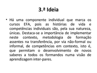 3.ª Ideia Há uma componente individual que marca os cursos EFA, pois as histórias de vida e competências individuais são, pela sua natureza, únicas. Destaca-se a importância de implementar neste contexto, metodologia de formação assentes na transferência, por via não-formal ou informal, de competências em contexto, isto é, que permitam o desenvolvimento de novos saberes a todos os formandos numa visão de aprendizagem inter-pares. 