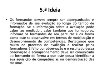 5.ª Ideia Os formandos devem sempre ser acompanhados e informados da sua evolução ao longo do tempo de formação. Se a informação sobre a avaliação pode caber ao mediador, cabe também aos formadores, informar os formandos do seu percurso e da forma como este se desenvolve em termos de mobilização e desenvolvimento de competências. Destacamos que muito do processo de avaliação a realizar pelos formadores é feito por observação e o resultado dessa observação e acompanhamento deve ser comunicado ao formando de forma a que este possa identificar a sua aquisição de competências ou demonstração das mesmas. 