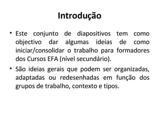 Introdução Este conjunto de diapositivos tem como objectivo dar algumas ideias de como iniciar/consolidar o trabalho para formadores dos Cursos EFA (nível secundário). São ideias gerais que podem ser organizadas, adaptadas ou redesenhadas em função dos grupos de trabalho, contexto e tipos. 