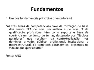 Fundamentos Um dos fundamentais princípios orientadores é: “ As três áreas de competências-chave da formação de base dos cursos EFA de nível secundário e de nível 3 de qualificação profissional têm como suporte e base de coerência um conjunto de temas, designado por "Núcleos geradores" que resultam da contextualização, nos domínios privado, público, profissional, institucional e macroestrutural, de temáticas abrangentes, presentes na vida de qualquer adulto.” Fonte: ANQ 