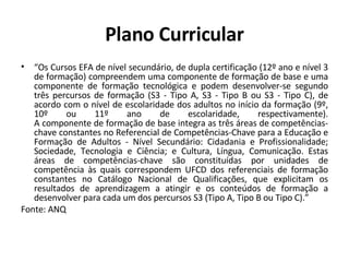 Plano Curricular “ Os Cursos EFA de nível secundário, de dupla certificação (12º ano e nível 3 de formação) compreendem uma componente de formação de base e uma componente de formação tecnológica e podem desenvolver-se segundo três percursos de formação (S3 - Tipo A, S3 - Tipo B ou S3 - Tipo C), de acordo com o nível de escolaridade dos adultos no início da formação (9º, 10º ou 11º ano de escolaridade, respectivamente). A componente de formação de base integra as três áreas de competências-chave constantes no Referencial de Competências-Chave para a Educação e Formação de Adultos - Nível Secundário: Cidadania e Profissionalidade; Sociedade, Tecnologia e Ciência; e Cultura, Língua, Comunicação. Estas áreas de competências-chave são constituídas por unidades de competência às quais correspondem UFCD dos referenciais de formação constantes no Catálogo Nacional de Qualificações, que explicitam os resultados de aprendizagem a atingir e os conteúdos de formação a desenvolver para cada um dos percursos S3 (Tipo A, Tipo B ou Tipo C).” Fonte: ANQ 
