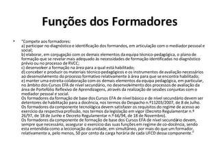Funções dos Formadores “ Compete aos formadores: a) participar no diagnóstico e identificação dos formandos, em articulação com o mediador pessoal e social; b) elaborar, em conjugação com os demais elementos da equipa técnico-pedagógica, o plano de formação que se revelar mais adequado às necessidades de formação identificadas no diagnóstico prévio ou no processo de RVCC; c) desenvolver a formação na área para a qual está habilitado;  d) conceber e produzir os materiais técnico-pedagógicos e os instrumentos de avaliação necessários ao desenvolvimento do processo formativo relativamente à área para que se encontra habilitado; e) manter uma estreita colaboração com os demais elementos da equipa pedagógica, em particular, no âmbito dos Cursos EFA de nível secundário, no desenvolvimento dos processos de avaliação da área de Portefólio Reflexivo de Aprendizagens, através da realização de sessões conjuntas com o mediador pessoal e social.  Os formadores da formação de base dos Cursos EFA de nível básico e de nível secundário devem ser detentores de habilitação para a docência, nos termos do Despacho n.º11203/2007, de 8 de Julho.  Os formadores da componente tecnológica devem satisfazer os requisitos do regime de acesso ao exercício da respectiva profissão, nos termos da legislação em vigor (Decreto Regulamentar n.º 26/97, de 18 de Junho e Decreto Regulamentar n.º 66/94, de 18 de Novembro). Os formadores da componente de formação de base dos Cursos EFA de nível secundário devem, sempre que necessário, assegurar o exercício das suas funções em regime de co-docência, sendo esta entendida como a leccionação da unidade, em simultâneo, por mais do que um formador, relativamente a, pelo menos, 50 por cento da carga horária de cada UFCD dessa componente.” 