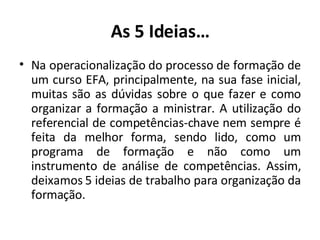 As 5 Ideias… Na operacionalização do processo de formação de um curso EFA, principalmente, na sua fase inicial, muitas são as dúvidas sobre o que fazer e como organizar a formação a ministrar. A utilização do referencial de competências-chave nem sempre é feita da melhor forma, sendo lido, como um programa de formação e não como um instrumento de análise de competências. Assim, deixamos 5 ideias de trabalho para organização da formação. 