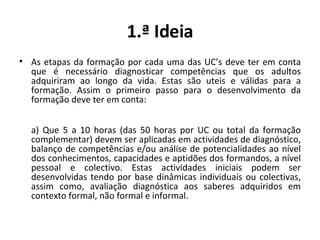 1.ª Ideia As etapas da formação por cada uma das UC’s deve ter em conta que é necessário diagnosticar competências que os adultos adquiriram ao longo da vida. Estas são uteis e válidas para a formação. Assim o primeiro passo para o desenvolvimento da formação deve ter em conta: a) Que 5 a 10 horas (das 50 horas por UC ou total da formação complementar) devem ser aplicadas em actividades de diagnóstico, balanço de competências e/ou análise de potencialidades ao nível dos conhecimentos, capacidades e aptidões dos formandos, a nível pessoal e colectivo. Estas actividades iniciais podem ser desenvolvidas tendo por base dinâmicas individuais ou colectivas, assim como, avaliação diagnóstica aos saberes adquiridos em contexto formal, não formal e informal. 
