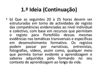 1.ª Ideia (Continuação) b) Que as seguintes 20 a 25 horas devem ser estruturadas em torno de actividades de registo das competências evidenciadas ao nível individual e colectivo, com base em recursos que permitam o registo para Portefólio dessas mesmas evidências nas temáticas transversais e específicas em desenvolvimento formativo. Os registos podem passar por narrativas, entrevistas, fotografias, vídeos, assim como, qualquer meio que permita tornar evidente a aprendizagem e saberes adquiridos pelo formando no seu contexto de aprendizagem ao longo da vida. 