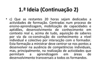 1.ª Ideia (Continuação 2) c) Que as restantes 20 horas sejam dedicadas a actividades de formação. Centradas num proceso de ensino-aprendizagem, mobilização de capacidades e aptidões, desenvolvimento de conhecimento em contexto real e, acima de tudo, aquisição de saberes por via da co-construção do conhecimento a nível individual e colectivo por interacção com o formador. Esta formação a ministrar deve centrar-se nos pontos a desenvolver na ausência de competências individuais, mas, principalmente, na realização de actividades que permitam a aprendizagem em áreas de desenvolvimento transversais a todos os formandos. 