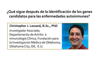 ¿Qué sigue después de la identificación de los genes candidatos para las enfermedades autoinmunes? Christopher J. Lessard, B.Sc., PhD Investigador Asociado, Departamento de Artritis  e Inmunología Clínica, Fundación para la Investigación Médica de Oklahoma, Oklahoma City, OK,  E.U. 