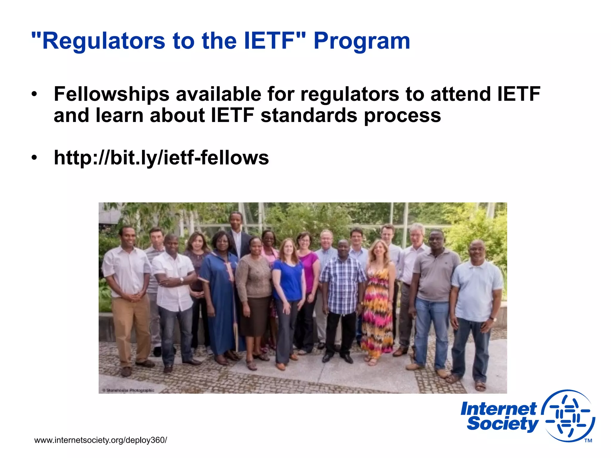 "Regulators to the IETF" Program 
• Fellowships available for regulators to attend IETF 
and learn about IETF standards process 
• http://bit.ly/ietf-fellows 
www.internetsociety.org/deploy360/ 
 