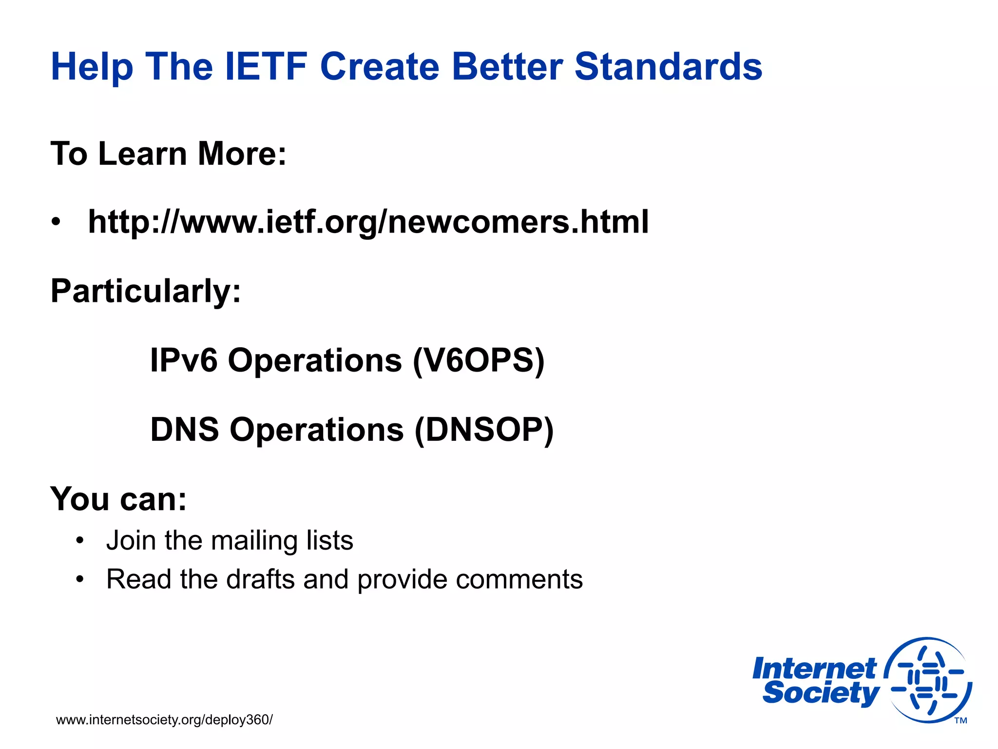Help The IETF Create Better Standards 
To Learn More: 
• http://www.ietf.org/newcomers.html 
Particularly: 
IPv6 Operations (V6OPS) 
DNS Operations (DNSOP) 
You can: 
• Join the mailing lists 
• Read the drafts and provide comments 
www.internetsociety.org/deploy360/ 
 