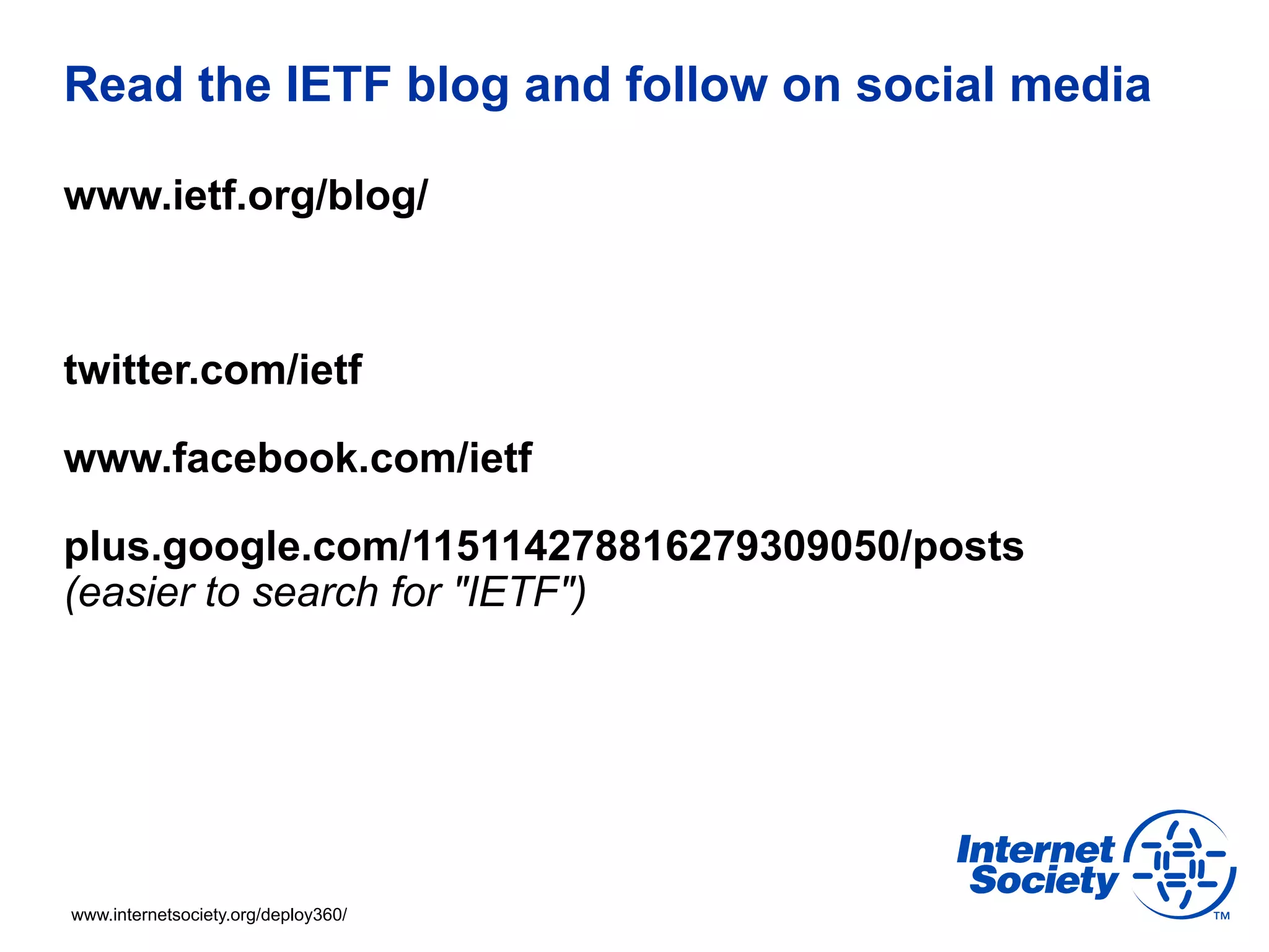 Read the IETF blog and follow on social media 
www.ietf.org/blog/ 
twitter.com/ietf 
www.facebook.com/ietf 
plus.google.com/115114278816279309050/posts 
(easier to search for "IETF") 
www.internetsociety.org/deploy360/ 
 
