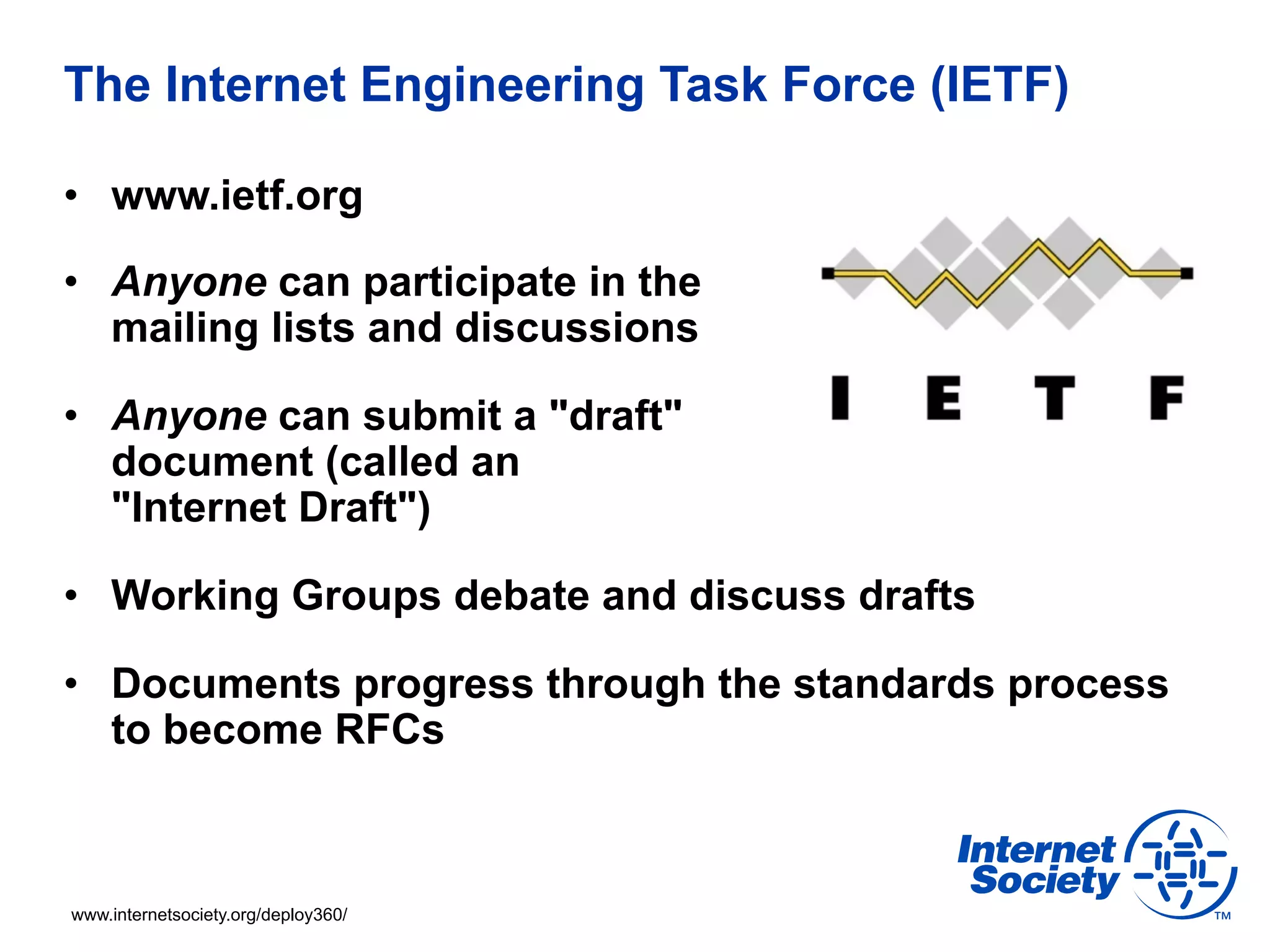 The Internet Engineering Task Force (IETF) 
• www.ietf.org 
• Anyone can participate in the 
mailing lists and discussions 
• Anyone can submit a "draft" 
document (called an 
"Internet Draft") 
• Working Groups debate and discuss drafts 
• Documents progress through the standards process 
to become RFCs 
www.internetsociety.org/deploy360/ 
 