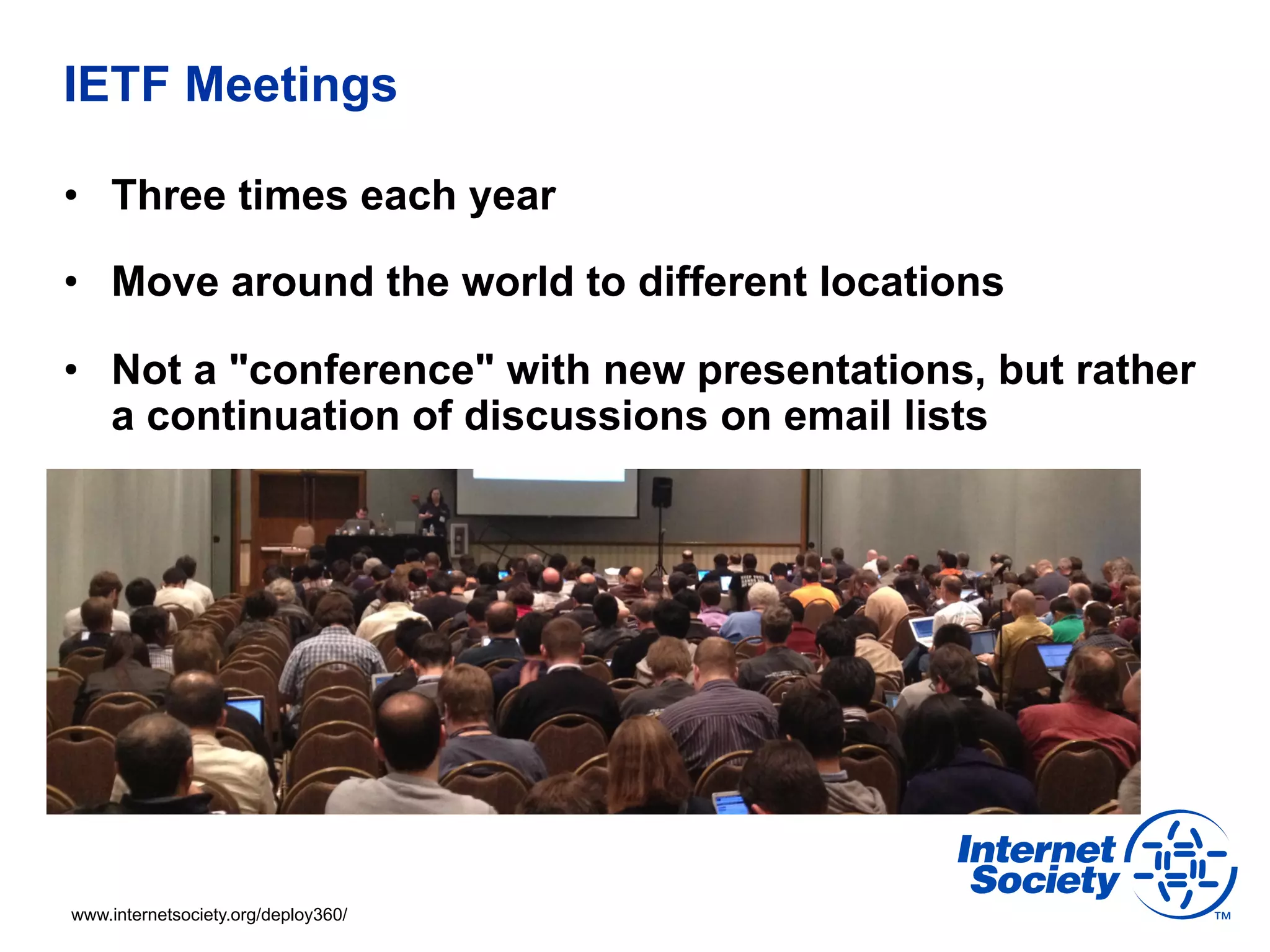 IETF Meetings 
• Three times each year 
• Move around the world to different locations 
• Not a "conference" with new presentations, but rather 
a continuation of discussions on email lists 
www.internetsociety.org/deploy360/ 
 