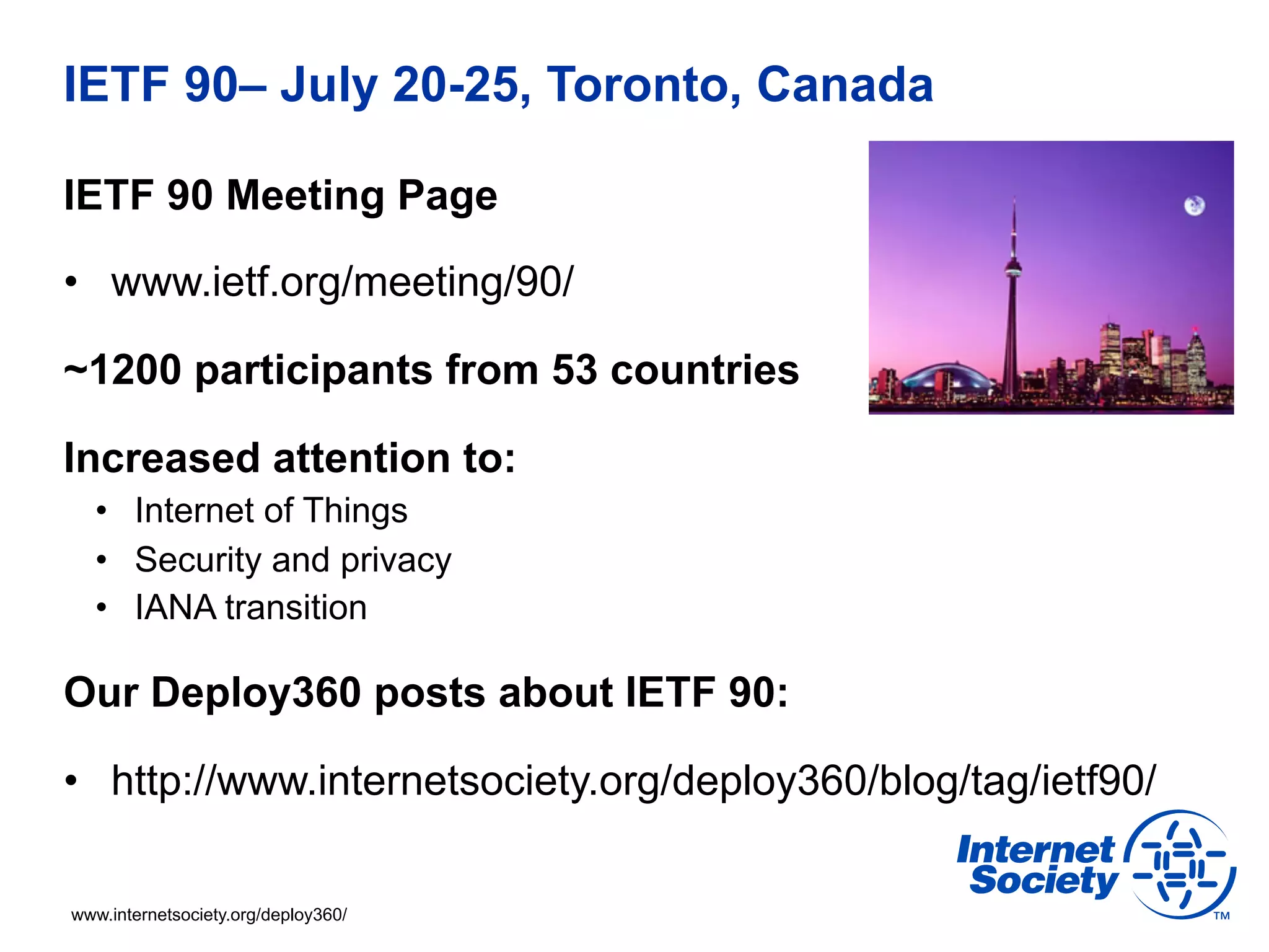 IETF 90– July 20-25, Toronto, Canada 
IETF 90 Meeting Page 
• www.ietf.org/meeting/90/ 
~1200 participants from 53 countries 
Increased attention to: 
• Internet of Things 
• Security and privacy 
• IANA transition 
Our Deploy360 posts about IETF 90: 
• http://www.internetsociety.org/deploy360/blog/tag/ietf90/ 
www.internetsociety.org/deploy360/ 
 