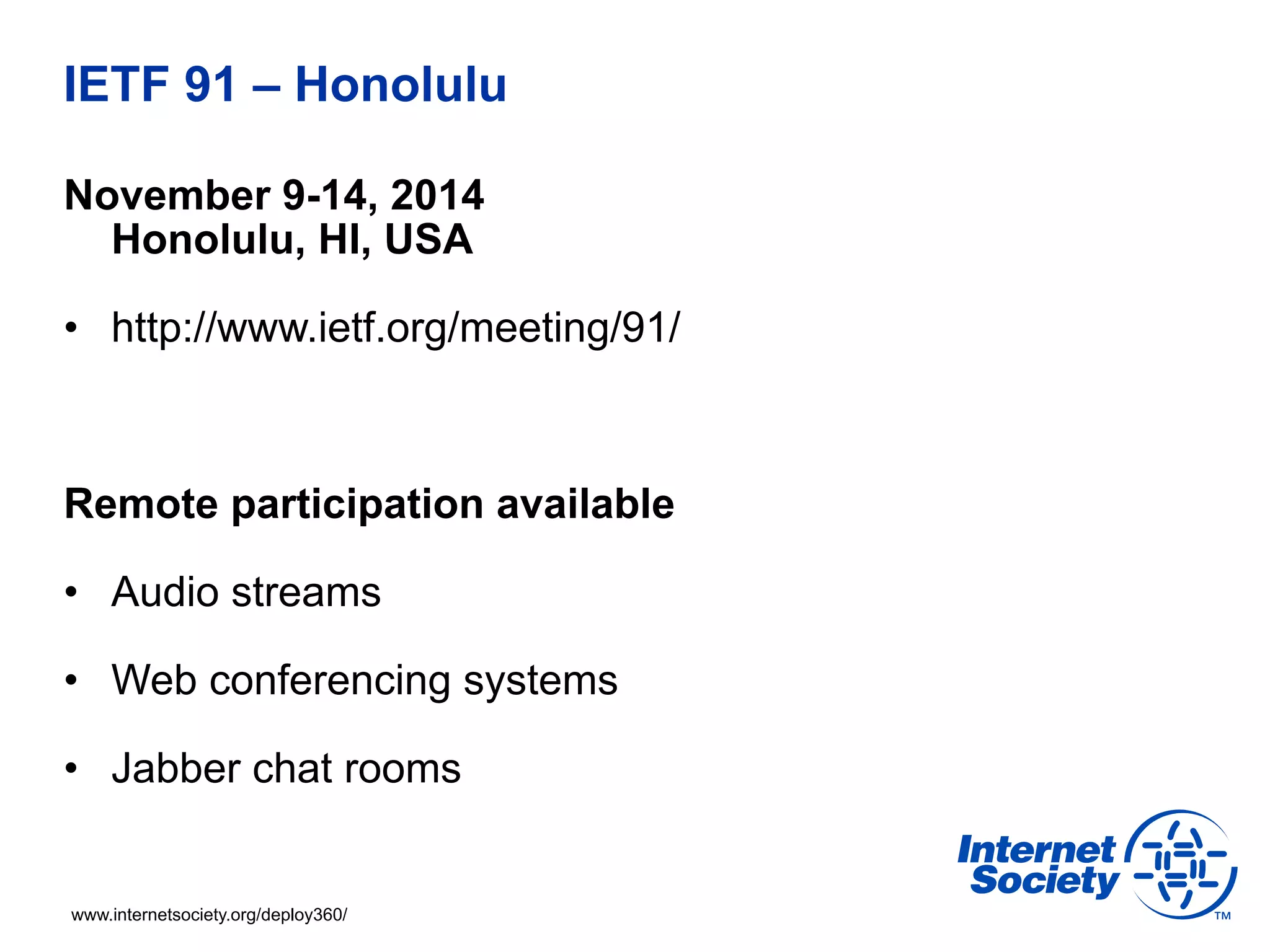 IETF 91 – Honolulu 
November 9-14, 2014 
Honolulu, HI, USA 
• http://www.ietf.org/meeting/91/ 
Remote participation available 
• Audio streams 
• Web conferencing systems 
• Jabber chat rooms 
www.internetsociety.org/deploy360/ 
 