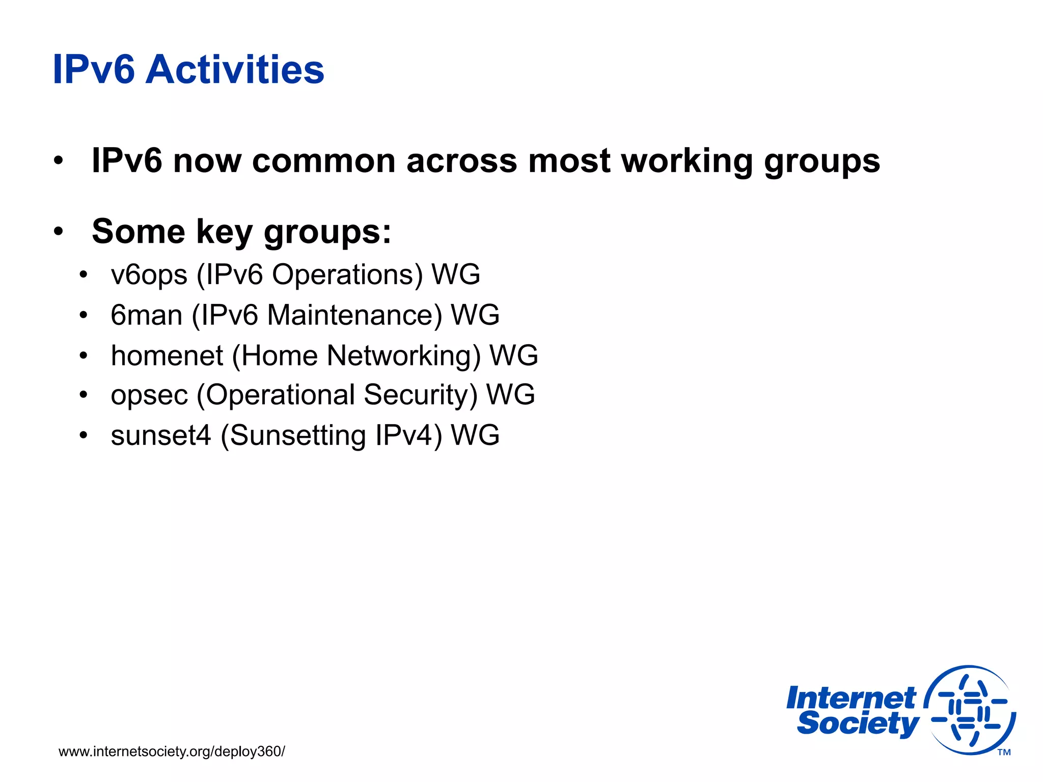 IPv6 Activities 
• IPv6 now common across most working groups 
• Some key groups: 
• v6ops (IPv6 Operations) WG 
• 6man (IPv6 Maintenance) WG 
• homenet (Home Networking) WG 
• opsec (Operational Security) WG 
• sunset4 (Sunsetting IPv4) WG 
www.internetsociety.org/deploy360/ 
 