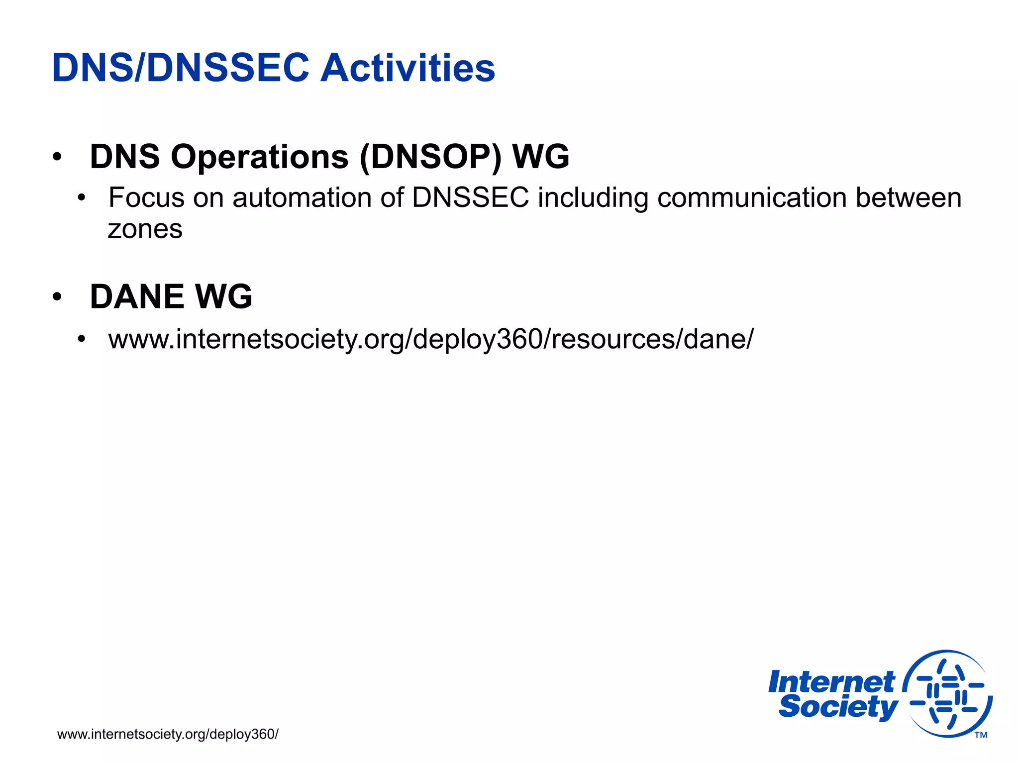 DNS/DNSSEC Activities 
• DNS Operations (DNSOP) WG 
• Focus on automation of DNSSEC including communication between 
zones 
• DANE WG 
• www.internetsociety.org/deploy360/resources/dane/ 
www.internetsociety.org/deploy360/ 
 