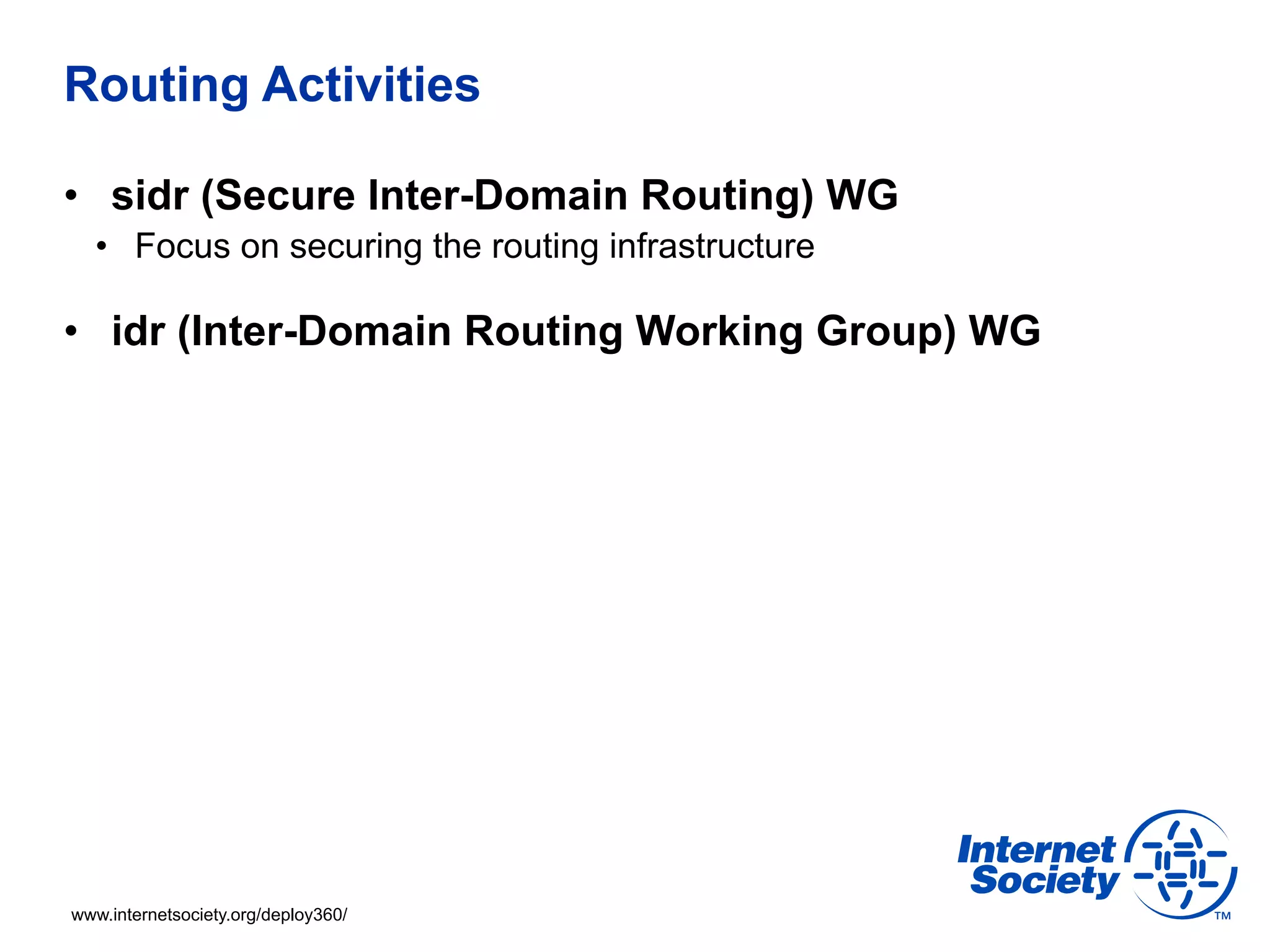 Routing Activities 
• sidr (Secure Inter-Domain Routing) WG 
• Focus on securing the routing infrastructure 
• idr (Inter-Domain Routing Working Group) WG 
www.internetsociety.org/deploy360/ 
 