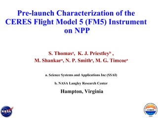 Pre-launch Characterization of the  CERES Flight Model 5 (FM5) Instrument  on NPP S. Thomas a ,  K. J. Priestley b   , M. Shankar a , N. P. Smith a , M. G. Timcoe a a. Science Systems and Applications Inc (SSAI) b. NASA Langley Research Center Hampton, Virginia 