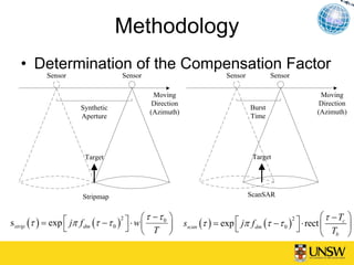 Methodology
   • Determination of the Compensation Factor
            Sensor                    Sensor                               Sensor           Sensor

                                                 Moving                                                    Moving
                                                 Direction                                                 Direction
                        Synthetic                                                   Burst
                                                (Azimuth)                                                 (Azimuth)
                        Aperture                                                    Time




                         Target                                                      Target




                        Stripmap                                                    ScanSAR


                                              ⎛ τ −τ 0 ⎞                                                    ⎛ τ − Tc ⎞
s strip (τ ) = exp ⎡ jπ f dm (τ − τ 0 ) ⎤ ⋅ w ⎜              sscan (τ ) = exp ⎡ jπ f dm (τ − τ 0 ) ⎤ ⋅ rect ⎜
                                       2                                                          2
                   ⎣                     ⎦ ⎝ T ⎟                              ⎣                     ⎦                ⎟
                                                       ⎠                                                    ⎝   Tb ⎠
 