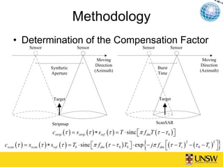 Methodology
    • Determination of the Compensation Factor
             Sensor                   Sensor                                Sensor           Sensor

                                                 Moving                                                   Moving
                                                 Direction                                                Direction
                        Synthetic                                                    Burst
                                                (Azimuth)                                                (Azimuth)
                        Aperture                                                     Time




                          Target                                                      Target




                         Stripmap                                                    ScanSAR

                         cstrip (τ ) = sstrip (τ ) ∗ sref (τ ) = T ⋅ sinc ⎡π f dmT (τ − τ 0 ) ⎤
                                                                          ⎣                   ⎦

                                                ⎣                     ⎦     {
cscan (τ ) = sscan (τ ) ∗ sref (τ ) = Tb ⋅ sinc ⎡π f dm (τ − τ 0 ) Tb ⎤ ⋅ exp − jπ f dm ⎡(τ − Tc ) − (τ 0 − Tc ) ⎤
                                                                                        ⎣
                                                                                                  2             2
                                                                                                                  }
                                                                                                                  ⎦
 