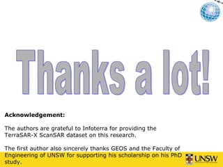 Acknowledgement:

The authors are grateful to Infoterra for providing the
TerraSAR-X ScanSAR dataset on this research.

The first author also sincerely thanks GEOS and the Faculty of
Engineering of UNSW for supporting his scholarship on his PhD
study.
 