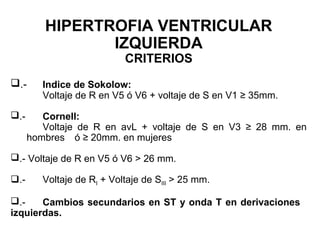 HIPERTROFIA VENTRICULAR
IZQUIERDA
CRITERIOS
.- Indice de Sokolow:
Voltaje de R en V5 ó V6 + voltaje de S en V1 ≥ 35mm.
.- Cornell:
Voltaje de R en avL + voltaje de S en V3 ≥ 28 mm. en
hombres ó ≥ 20mm. en mujeres
.- Voltaje de R en V5 ó V6 > 26 mm.
.- Voltaje de RI + Voltaje de SIII > 25 mm.
.- Cambios secundarios en ST y onda T en derivaciones
izquierdas.
 