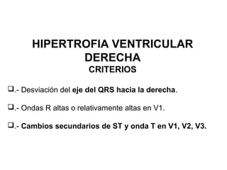 HIPERTROFIA VENTRICULAR
DERECHA
CRITERIOS
.- Desviación del eje del QRS hacia la derecha.
.- Ondas R altas o relativamente altas en V1.
.- Cambios secundarios de ST y onda T en V1, V2, V3.
 