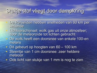 Stukje stof vliegt door dampkringStukje stof vliegt door dampkring
• De Perseïden hebben snelheden van 60 km perDe Perseïden hebben snelheden van 60 km per
secondeseconde
• Lichtverschijnsel: wolk gas uit onze atmosfeer;Lichtverschijnsel: wolk gas uit onze atmosfeer;
door de meteoroïde tot lichten gebrachtdoor de meteoroïde tot lichten gebracht
• De wolk heeft een doorsnee van enkele 100-enDe wolk heeft een doorsnee van enkele 100-en
metersmeters
• Dit gebeurt op hoogten van 60 – 100 kmDit gebeurt op hoogten van 60 – 100 km
• Steentje van 1 cm doorsnee: zeer heldereSteentje van 1 cm doorsnee: zeer heldere
meteoormeteoor
• Ook licht van stukje van 1 mm is nog te zienOok licht van stukje van 1 mm is nog te zien
 
