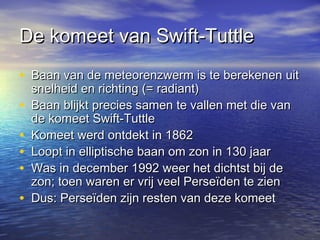 De komeet van Swift-TuttleDe komeet van Swift-Tuttle
• Baan van de meteorenzwerm is te berekenen uitBaan van de meteorenzwerm is te berekenen uit
snelheid en richting (= radiant)snelheid en richting (= radiant)
• Baan blijkt precies samen te vallen met die vanBaan blijkt precies samen te vallen met die van
de komeet Swift-Tuttlede komeet Swift-Tuttle
• Komeet werd ontdekt in 1862Komeet werd ontdekt in 1862
• Loopt in elliptische baan om zon in 130 jaarLoopt in elliptische baan om zon in 130 jaar
• Was in december 1992 weer het dichtst bij deWas in december 1992 weer het dichtst bij de
zon; toen waren er vrij veel Perseïden te zienzon; toen waren er vrij veel Perseïden te zien
• Dus: Perseïden zijn resten van deze komeetDus: Perseïden zijn resten van deze komeet
 